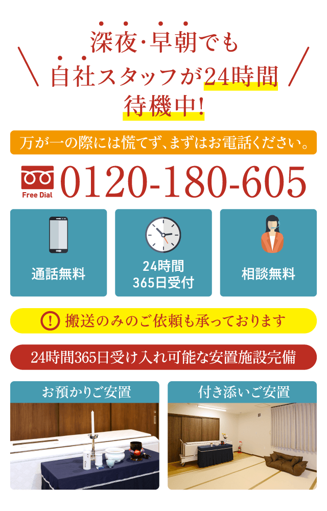 深夜・早朝も自社スタッフが24時間待機|お電話でご相談ください|通話無料 0120-180-605(24時間365日受付・相談無料)|搬送のみの対応も可能|お預かり・付き添いご安置に対応 深夜・早朝でも自社スタッフが24時間待機中|万が一の際には慌てず、まずはお電話ください|通話無料 0120-180-605(24時間365日受付・相談無料)|搬送のみのご依頼も承ります|24時間365日受け入れ可能な安置施設完備|お預かりご安置・付き添いご安置対応